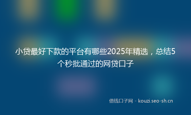 小贷最好下款的平台有哪些2025年精选，总结5个秒批通过的网贷口子