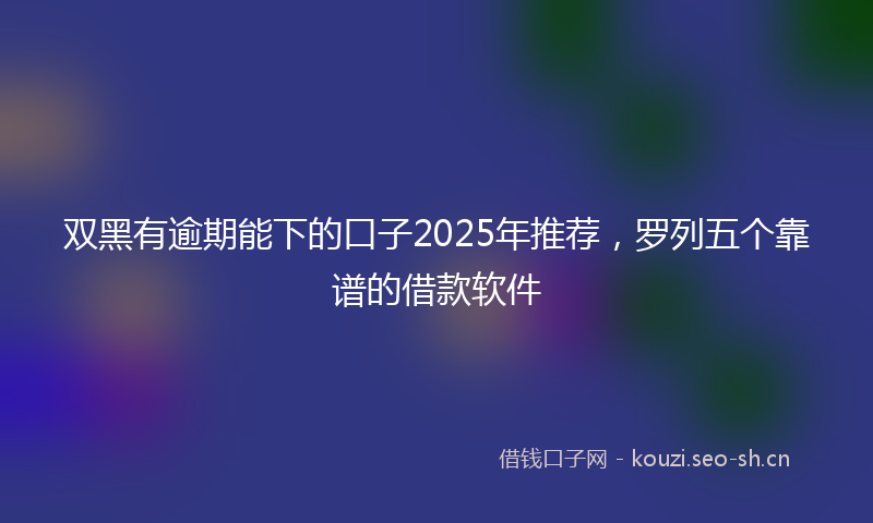 双黑有逾期能下的口子2025年推荐，罗列五个靠谱的借款软件