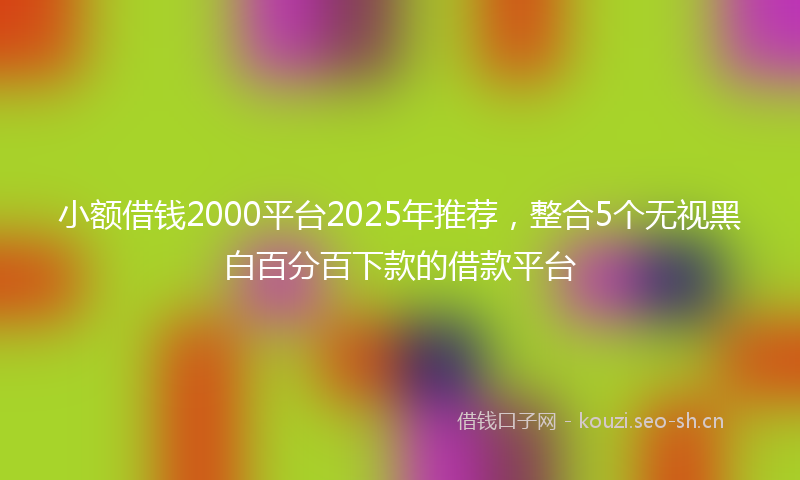 小额借钱2000平台2025年推荐，整合5个无视黑白百分百下款的借款平台