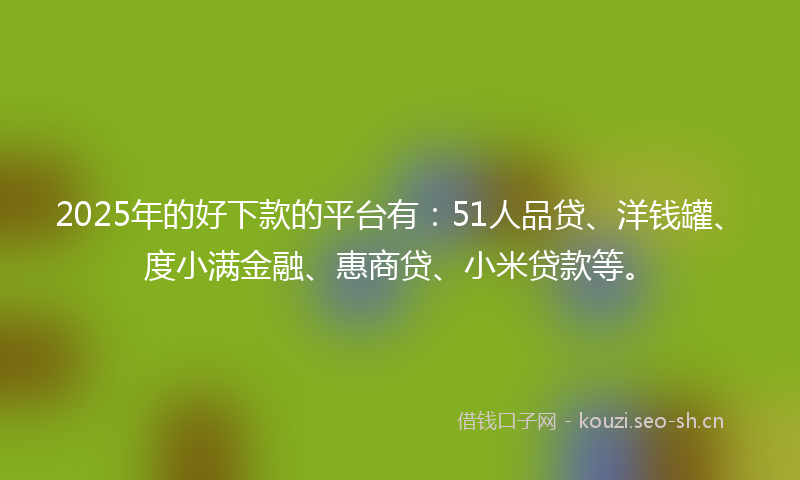 2025年的好下款的平台有：51人品贷、洋钱罐、度小满金融、惠商贷、小米贷款等。