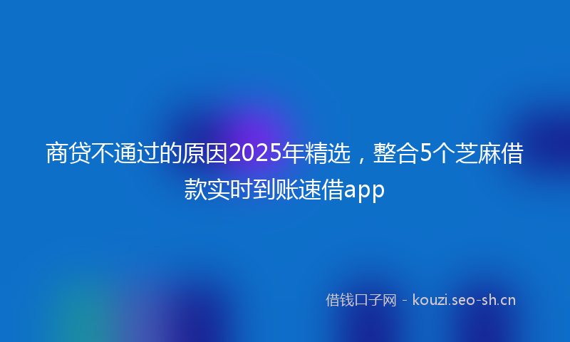 商贷不通过的原因2025年精选，整合5个芝麻借款实时到账速借app