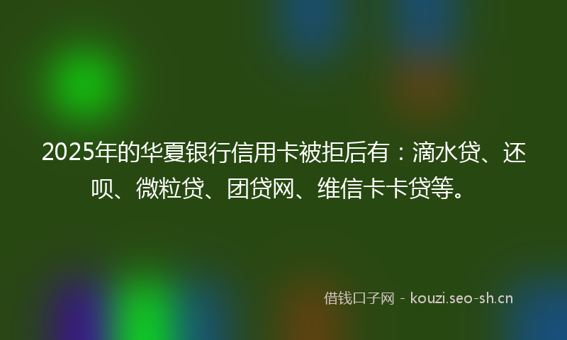 2025年的华夏银行信用卡被拒后有：滴水贷、还呗、微粒贷、团贷网、维信卡卡贷等。