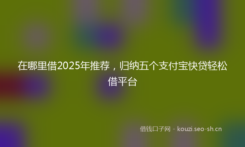 在哪里借2025年推荐，归纳五个支付宝快贷轻松借平台