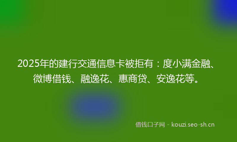 2025年的建行交通信息卡被拒有：度小满金融、微博借钱、融逸花、惠商贷、安逸花等。