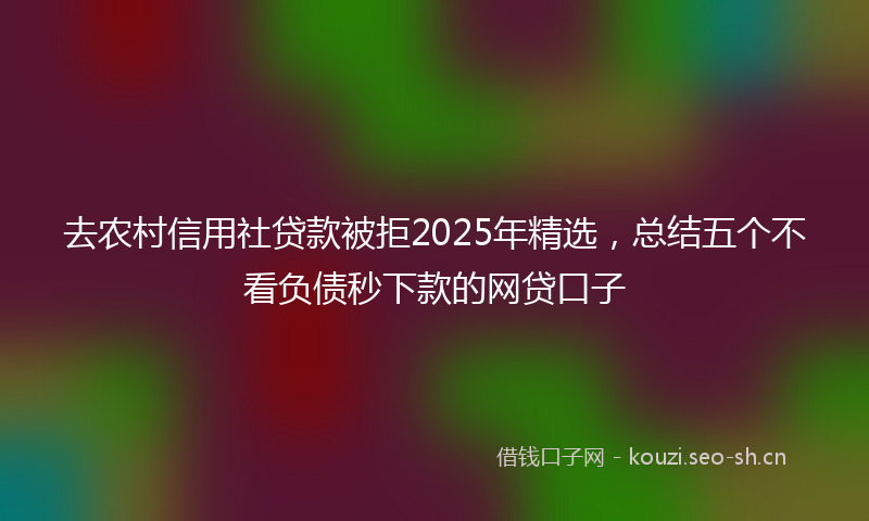 去农村信用社贷款被拒2025年精选，总结五个不看负债秒下款的网贷口子