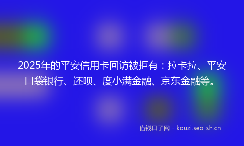 2025年的平安信用卡回访被拒有：拉卡拉、平安口袋银行、还呗、度小满金融、京东金融等。
