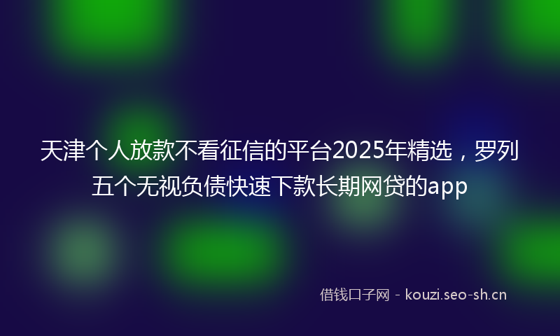天津个人放款不看征信的平台2025年精选，罗列五个无视负债快速下款长期网贷的app