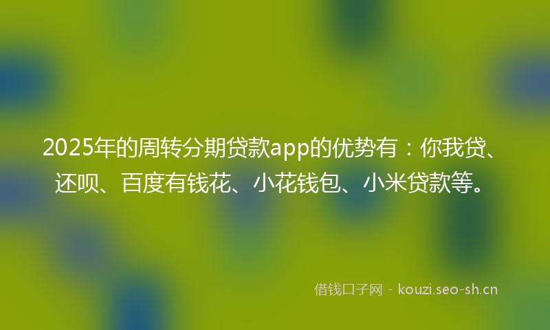 2025年的周转分期贷款app的优势有：你我贷、还呗、百度有钱花、小花钱包、小米贷款等。