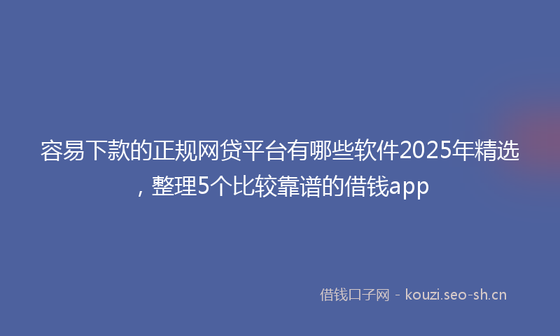 容易下款的正规网贷平台有哪些软件2025年精选，整理5个比较靠谱的借钱app