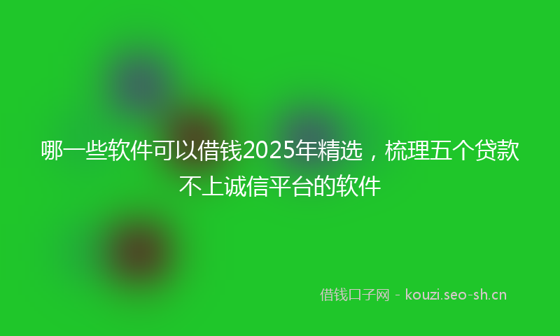 哪一些软件可以借钱2025年精选，梳理五个贷款不上诚信平台的软件
