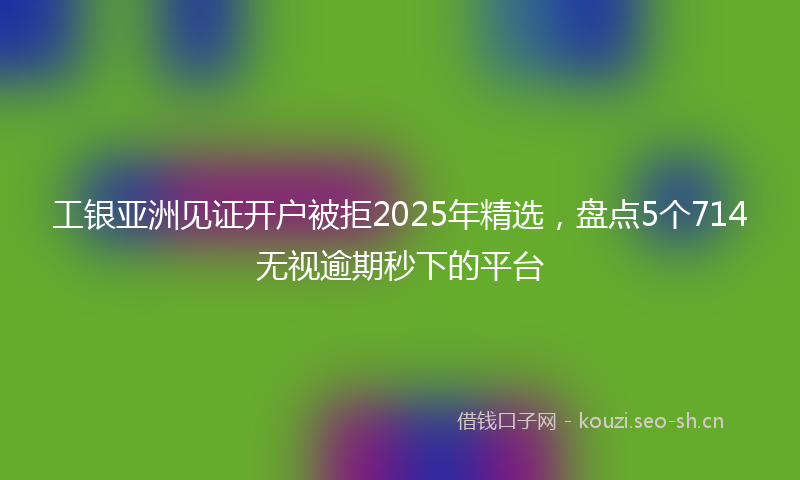 工银亚洲见证开户被拒2025年精选，盘点5个714无视逾期秒下的平台