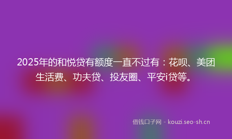2025年的和悦贷有额度一直不过有：花呗、美团生活费、功夫贷、投友圈、平安i贷等。