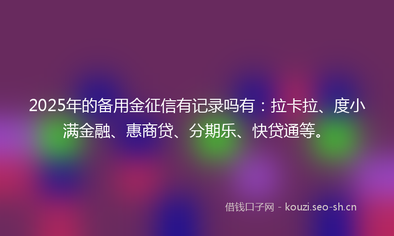 2025年的备用金征信有记录吗有：拉卡拉、度小满金融、惠商贷、分期乐、快贷通等。