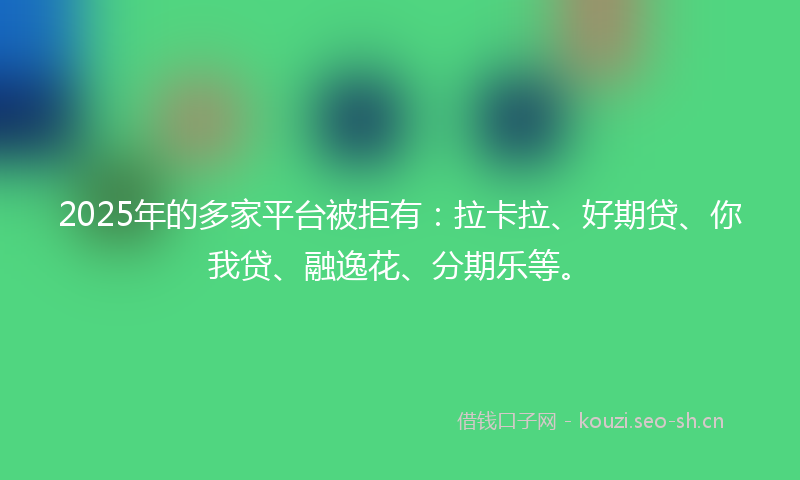 2025年的多家平台被拒有：拉卡拉、好期贷、你我贷、融逸花、分期乐等。