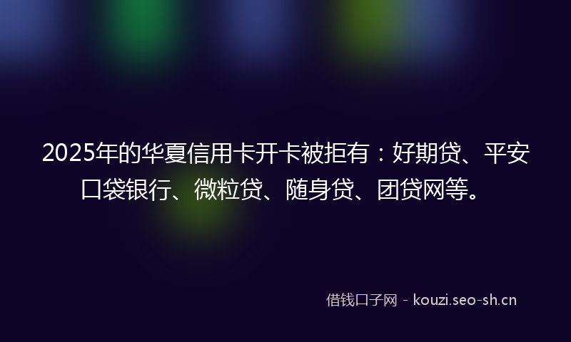 2025年的华夏信用卡开卡被拒有:好期贷、平安口袋银行、微粒贷、随身贷、团贷网等。