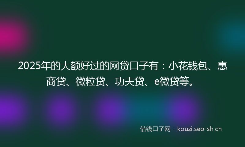 2025年的大额好过的网贷口子有：小花钱包、惠商贷、微粒贷、功夫贷、e微贷等。