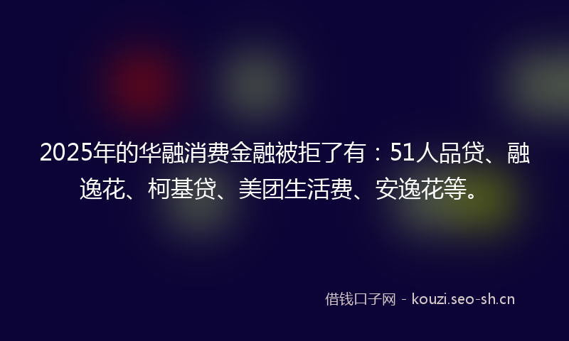 2025年的华融消费金融被拒了有：51人品贷、融逸花、柯基贷、美团生活费、安逸花等。