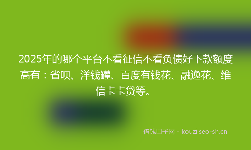 2025年的哪个平台不看征信不看负债好下款额度高有：省呗、洋钱罐、百度有钱花、融逸花、维信卡卡贷等。