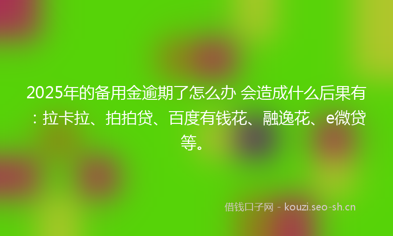 2025年的备用金逾期了怎么办 会造成什么后果有：拉卡拉、拍拍贷、百度有钱花、融逸花、e微贷等。