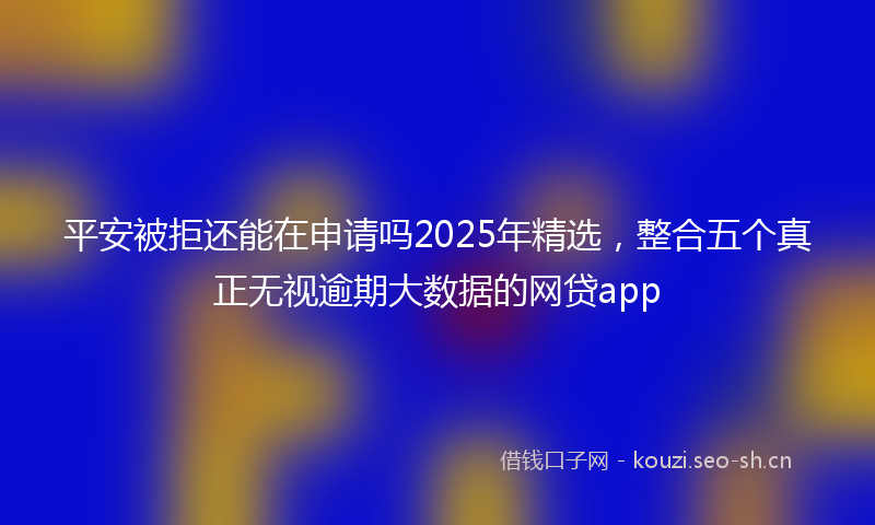 平安被拒还能在申请吗2025年精选，整合五个真正无视逾期大数据的网贷app
