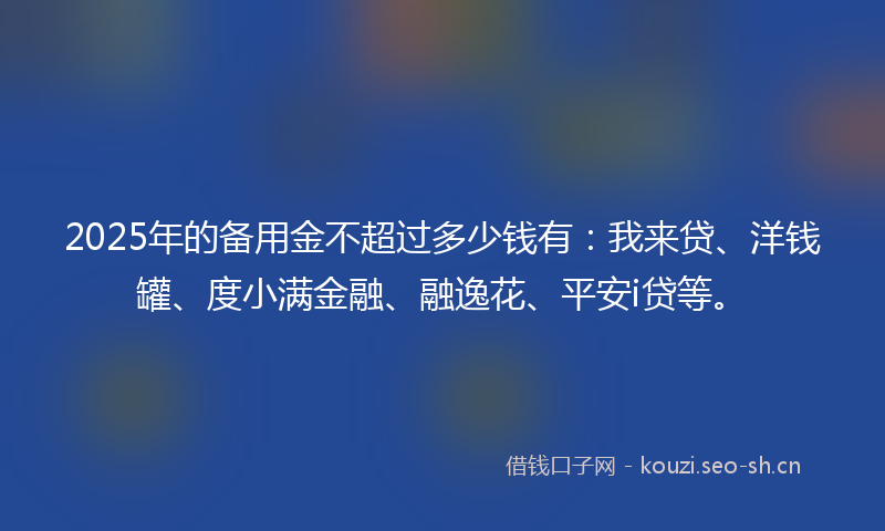 2025年的备用金不超过多少钱有：我来贷、洋钱罐、度小满金融、融逸花、平安i贷等。