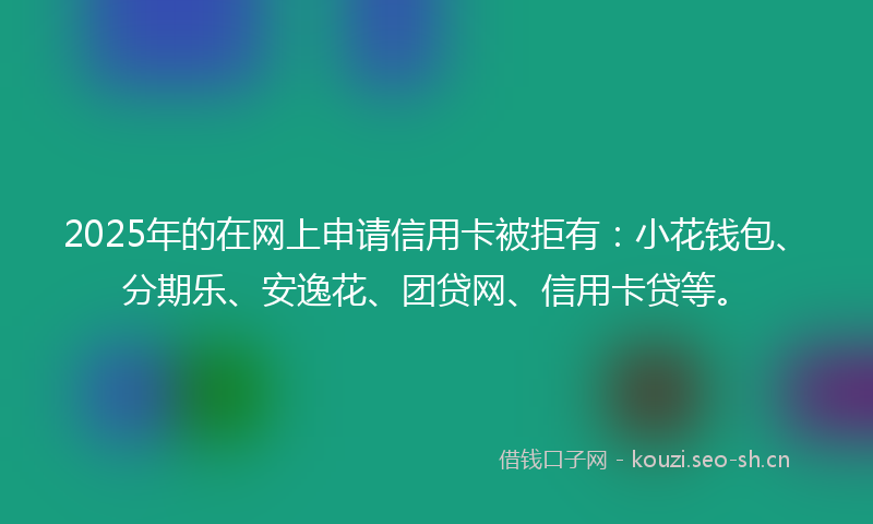 2025年的在网上申请信用卡被拒有：小花钱包、分期乐、安逸花、团贷网、信用卡贷等。