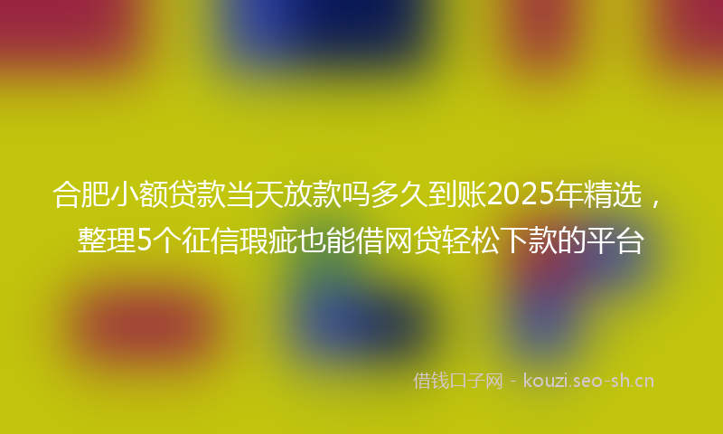 合肥小额贷款当天放款吗多久到账2025年精选，整理5个征信瑕疵也能借网贷轻松下款的平台