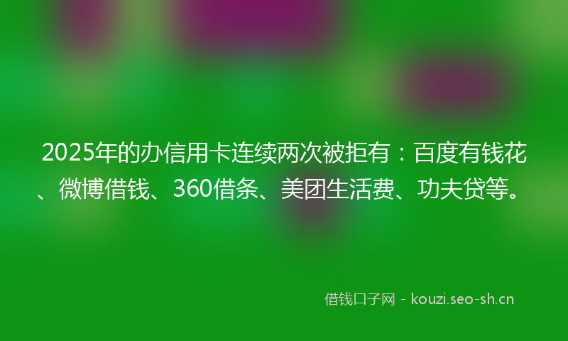 2025年的办信用卡连续两次被拒有：百度有钱花、微博借钱、360借条、美团生活费、功夫贷等。