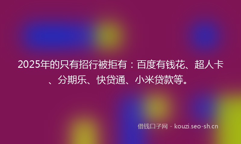 2025年的只有招行被拒有：百度有钱花、超人卡、分期乐、快贷通、小米贷款等。