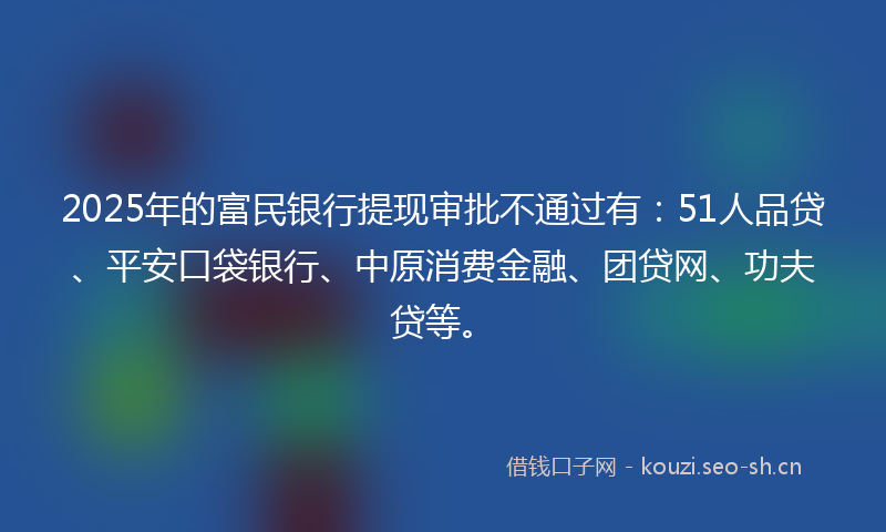 2025年的富民银行提现审批不通过有:51人品贷、平安口袋银行、中原消费金融、团贷网、功夫贷等。