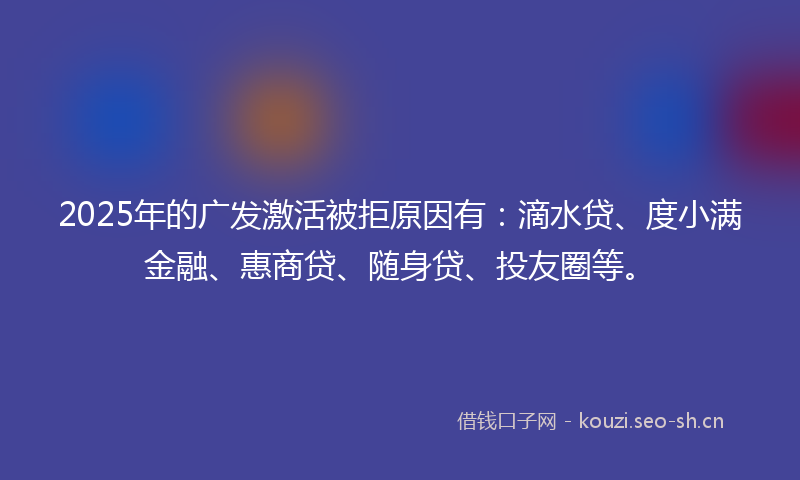 2025年的广发激活被拒原因有：滴水贷、度小满金融、惠商贷、随身贷、投友圈等。