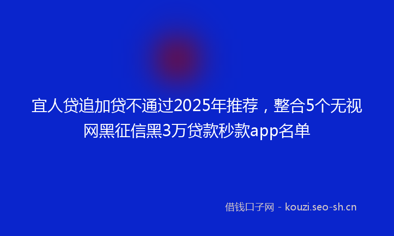宜人贷追加贷不通过2025年推荐，整合5个无视网黑征信黑3万贷款秒款app名单