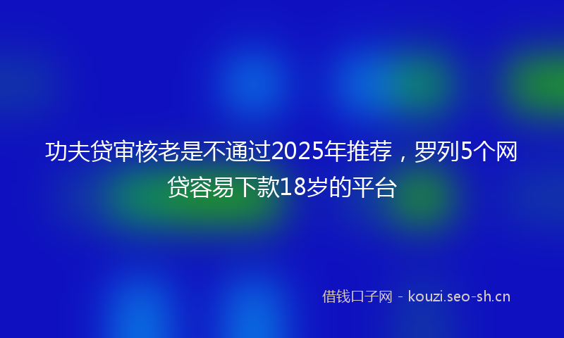 功夫贷审核老是不通过2025年推荐，罗列5个网贷容易下款18岁的平台