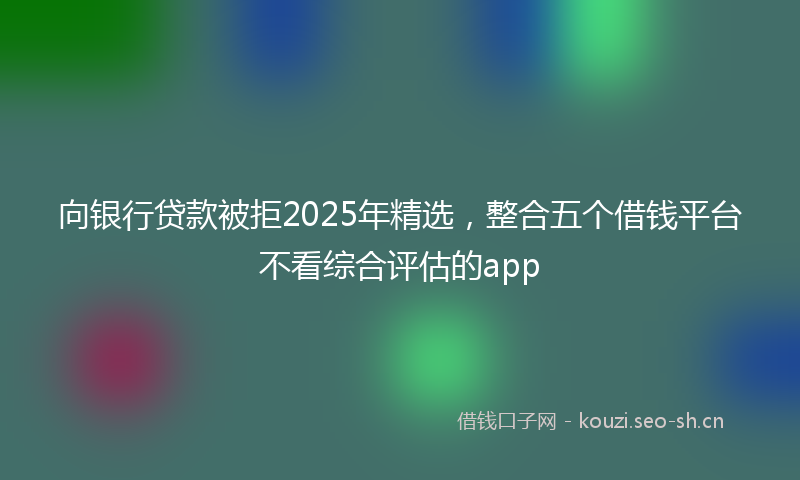 向银行贷款被拒2025年精选,整合五个借钱平台不看综合评估的app