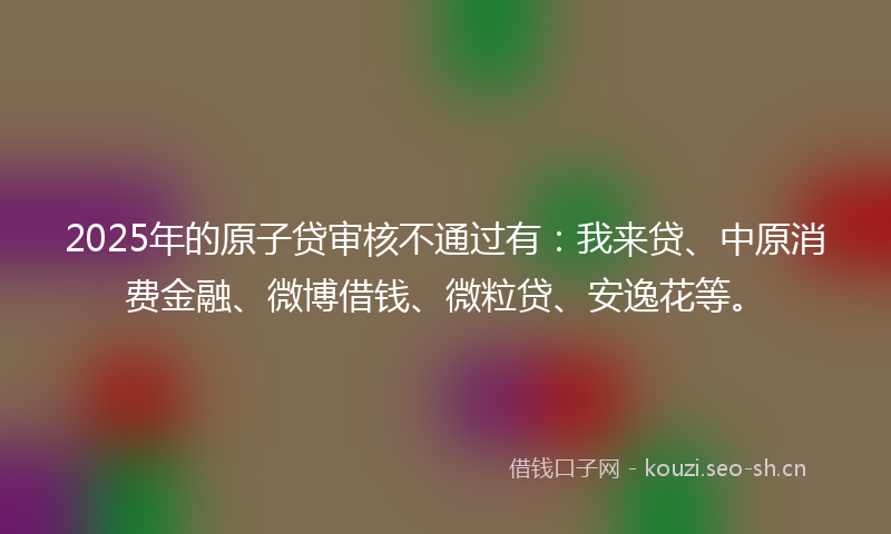2025年的原子贷审核不通过有:我来贷、中原消费金融、微博借钱、微粒贷、安逸花等。