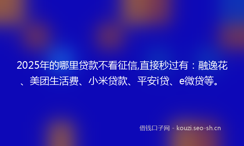 2025年的哪里贷款不看征信,直接秒过有：融逸花、美团生活费、小米贷款、平安i贷、e微贷等。