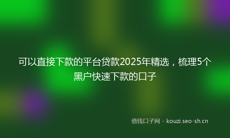 可以直接下款的平台贷款2025年精选，梳理5个黑户快速下款的口子