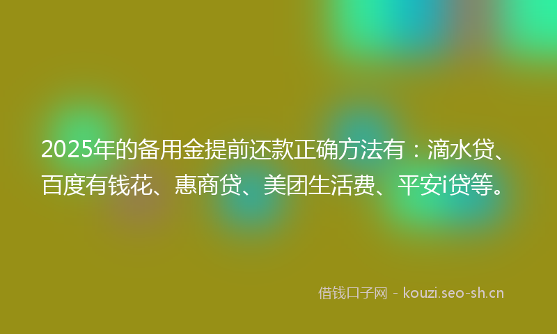 2025年的备用金提前还款正确方法有：滴水贷、百度有钱花、惠商贷、美团生活费、平安i贷等。