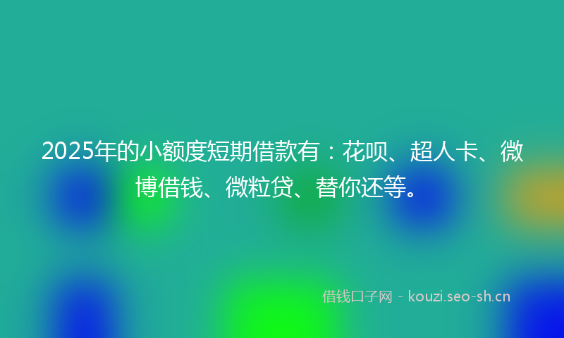 2025年的小额度短期借款有：花呗、超人卡、微博借钱、微粒贷、替你还等。