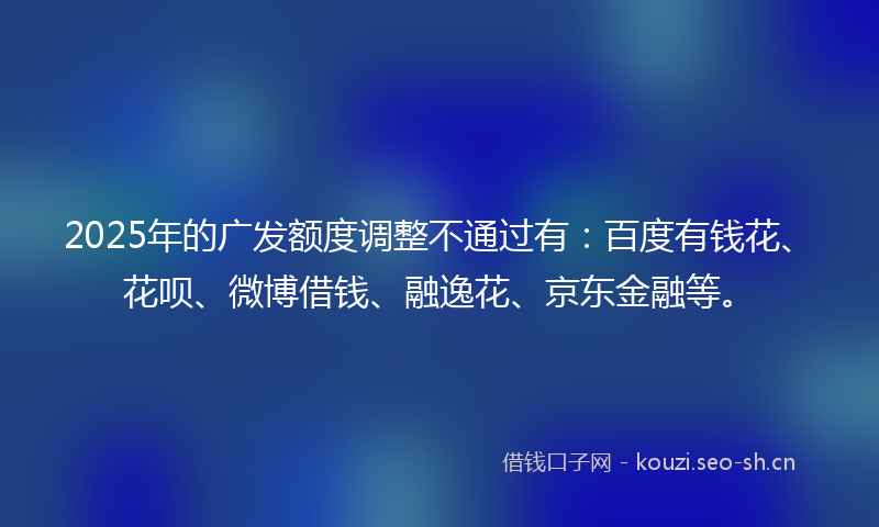 2025年的广发额度调整不通过有：百度有钱花、花呗、微博借钱、融逸花、京东金融等。