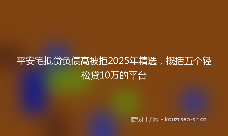平安宅抵贷负债高被拒2025年精选,概括五个轻松贷10万的平台