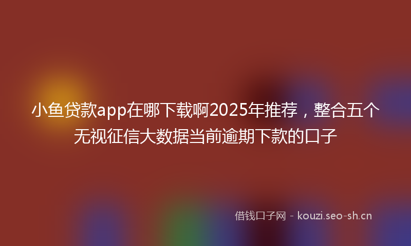 小鱼贷款app在哪下载啊2025年推荐，整合五个无视征信大数据当前逾期下款的口子