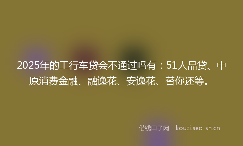 2025年的工行车贷会不通过吗有：51人品贷、中原消费金融、融逸花、安逸花、替你还等。