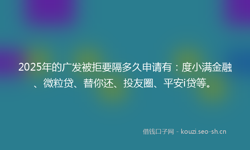 2025年的广发被拒要隔多久申请有：度小满金融、微粒贷、替你还、投友圈、平安i贷等。
