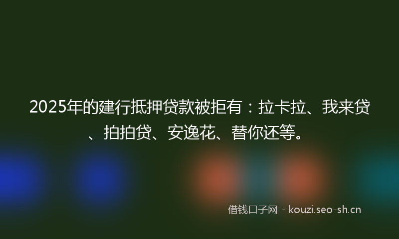 2025年的建行抵押贷款被拒有：拉卡拉、我来贷、拍拍贷、安逸花、替你还等。