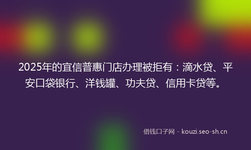 2025年的宜信普惠门店办理被拒有：滴水贷、平安口袋银行、洋钱罐、功夫贷、信用卡贷等。