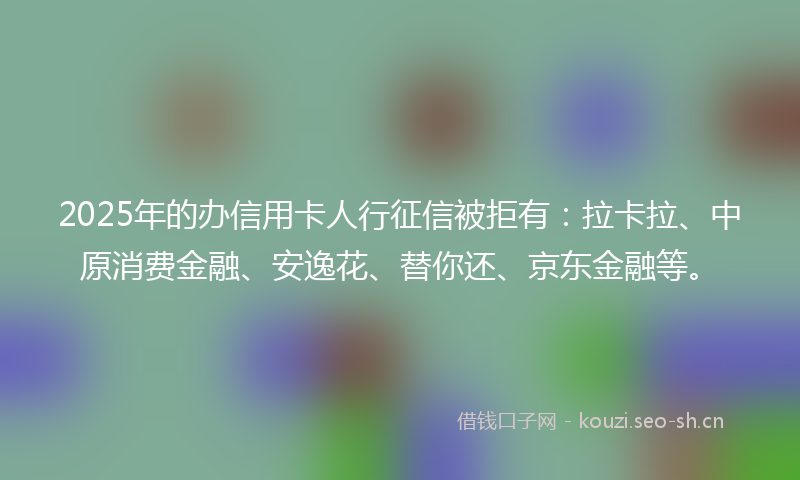 2025年的办信用卡人行征信被拒有：拉卡拉、中原消费金融、安逸花、替你还、京东金融等。