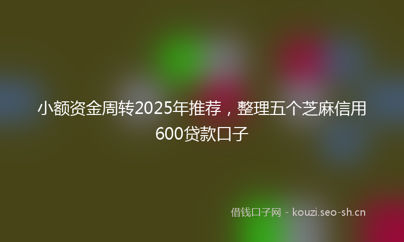 小额资金周转2025年推荐，整理五个芝麻信用600贷款口子