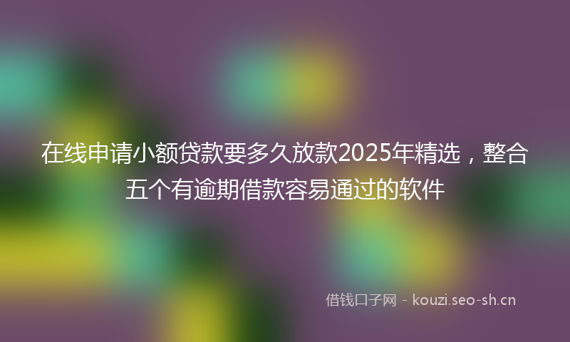 在线申请小额贷款要多久放款2025年精选，整合五个有逾期借款容易通过的软件