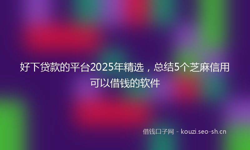 好下贷款的平台2025年精选，总结5个芝麻信用可以借钱的软件